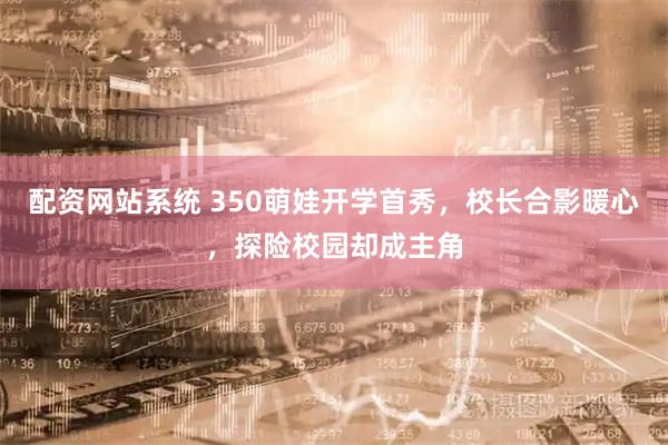 配资网站系统 350萌娃开学首秀，校长合影暖心，探险校园却成主角