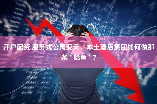 开户配资 服务式公寓变天，本土酒店集团如何做那条“鲶鱼”？
