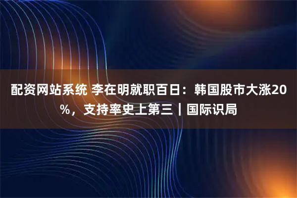配资网站系统 李在明就职百日：韩国股市大涨20%，支持率史上第三｜国际识局