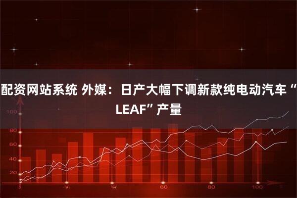 配资网站系统 外媒：日产大幅下调新款纯电动汽车“LEAF”产量