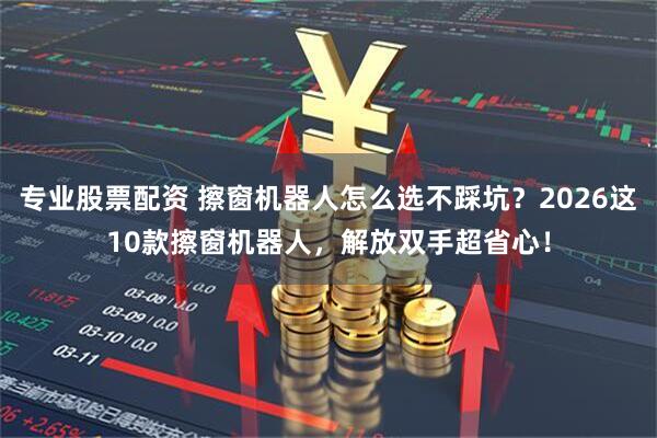 专业股票配资 擦窗机器人怎么选不踩坑？2026这10款擦窗机器人，解放双手超省心！