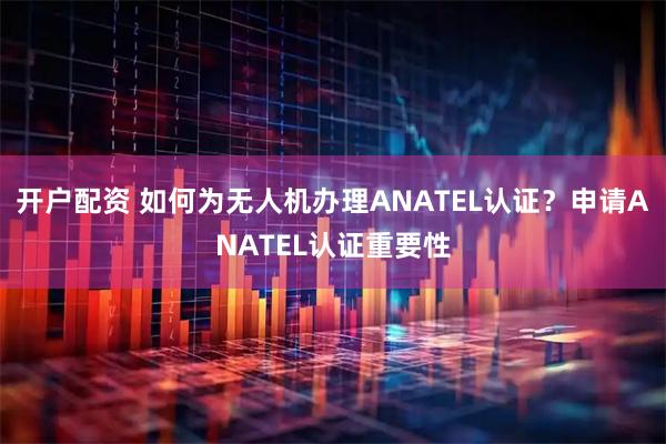 开户配资 如何为无人机办理ANATEL认证？申请ANATEL认证重要性