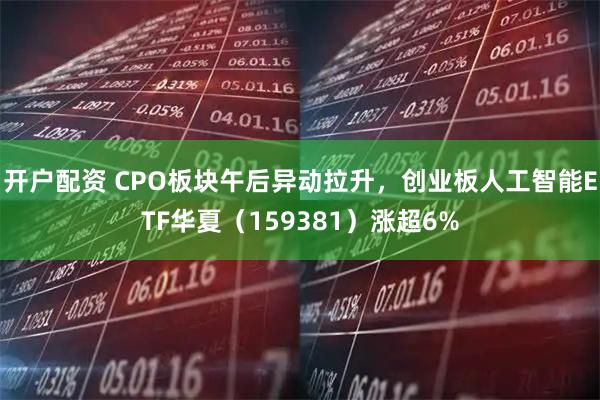 开户配资 CPO板块午后异动拉升，创业板人工智能ETF华夏（159381）涨超6%