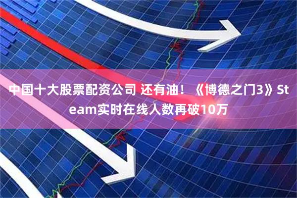 中国十大股票配资公司 还有油！《博德之门3》Steam实时在线人数再破10万