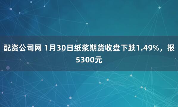 配资公司网 1月30日纸浆期货收盘下跌1.49%，报5300元