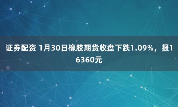 证券配资 1月30日橡胶期货收盘下跌1.09%,报16360元