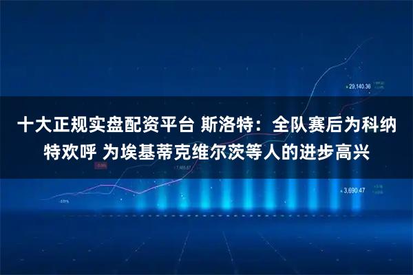 十大正规实盘配资平台 斯洛特：全队赛后为科纳特欢呼 为埃基蒂克维尔茨等人的进步高兴