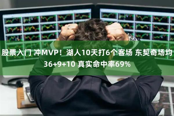 股票入门 冲MVP！湖人10天打6个客场 东契奇场均36+9+10 真实命中率69%