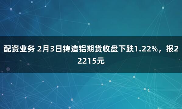 配资业务 2月3日铸造铝期货收盘下跌1.22%，报22215元