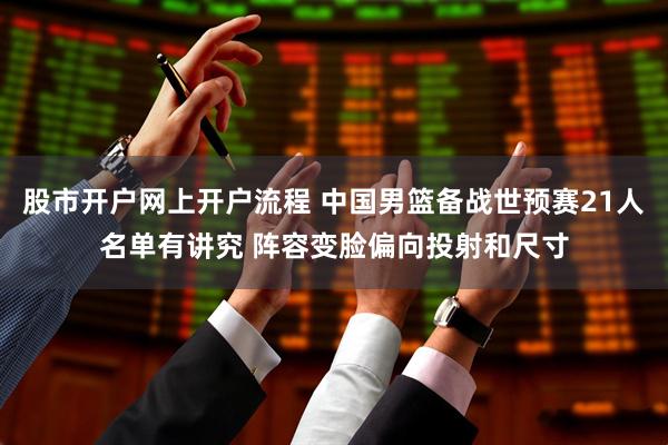 股市开户网上开户流程 中国男篮备战世预赛21人名单有讲究 阵容变脸偏向投射和尺寸