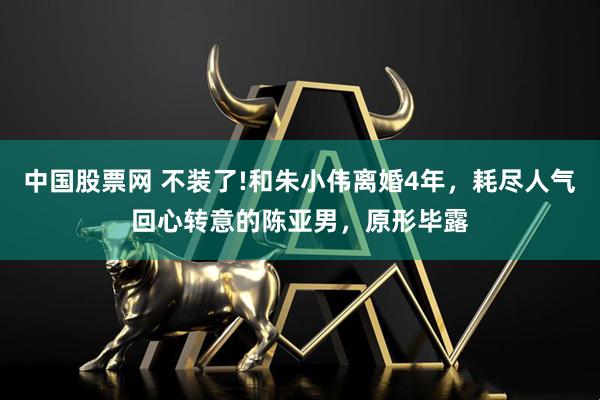 中国股票网 不装了!和朱小伟离婚4年,耗尽人气回心转意的陈亚男,原形毕露