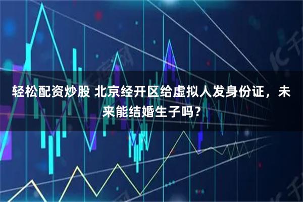 轻松配资炒股 北京经开区给虚拟人发身份证，未来能结婚生子吗？