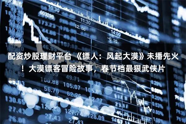 配资炒股理财平台 《镖人：风起大漠》未播先火！大漠镖客冒险故事，春节档最狠武侠片