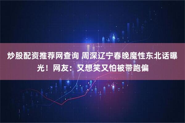 炒股配资推荐网查询 周深辽宁春晚魔性东北话曝光！网友：又想笑又怕被带跑偏