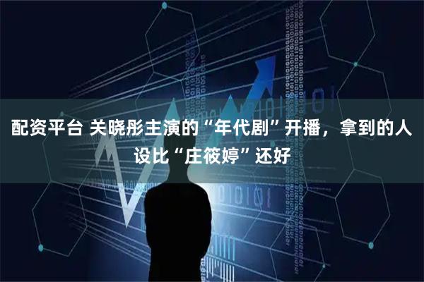 配资平台 关晓彤主演的“年代剧”开播，拿到的人设比“庄筱婷”还好