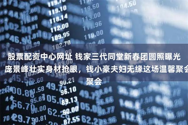 股票配资中心网址 钱家三代同堂新春团圆照曝光，庞景峰壮实身材抢眼，钱小豪夫妇无缘这场温馨聚会