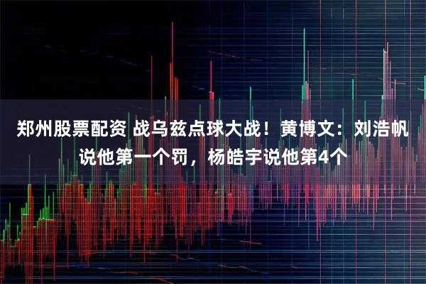 郑州股票配资 战乌兹点球大战！黄博文：刘浩帆说他第一个罚，杨皓宇说他第4个
