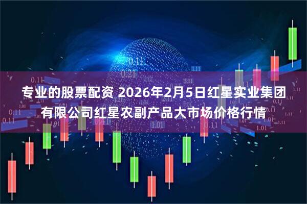 专业的股票配资 2026年2月5日红星实业集团有限公司红星农副产品大市场价格行情