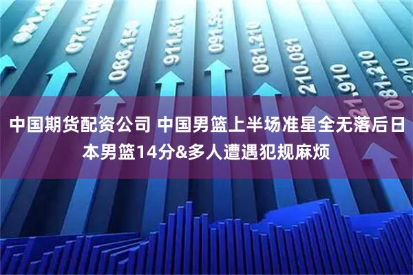 中国期货配资公司 中国男篮上半场准星全无落后日本男篮14分&多人遭遇犯规麻烦