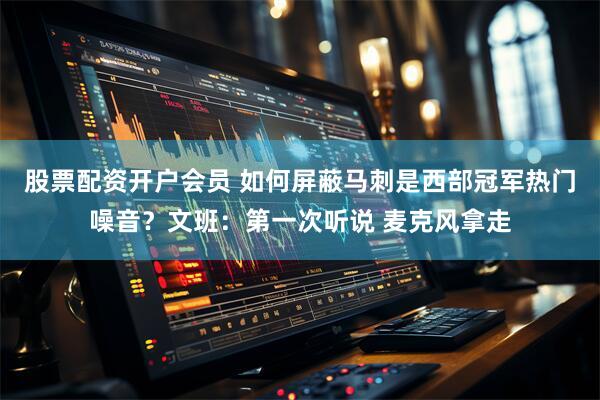 股票配资开户会员 如何屏蔽马刺是西部冠军热门噪音？文班：第一次听说 麦克风拿走