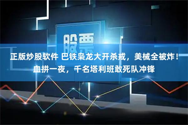 正版炒股软件 巴铁枭龙大开杀戒，美械全被炸！血拼一夜，千名塔利班敢死队冲锋