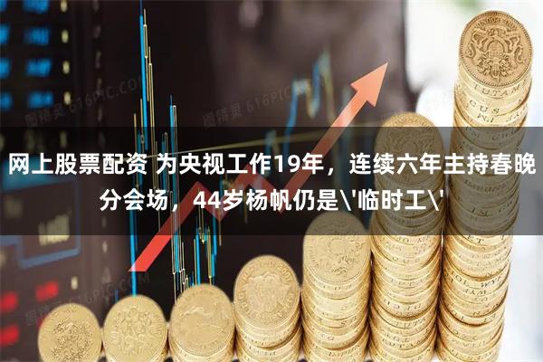 网上股票配资 为央视工作19年，连续六年主持春晚分会场，44岁杨帆仍是'临时工'