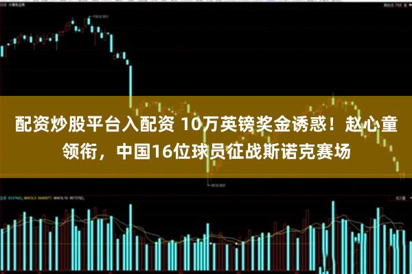 配资炒股平台入配资 10万英镑奖金诱惑！赵心童领衔，中国16位球员征战斯诺克赛场
