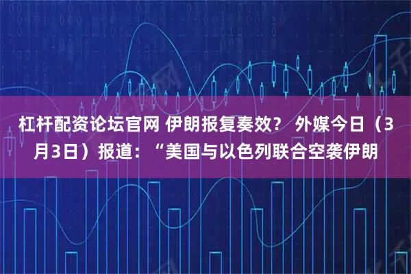 杠杆配资论坛官网 伊朗报复奏效？ 外媒今日（3月3日）报道：“美国与以色列联合空袭伊朗