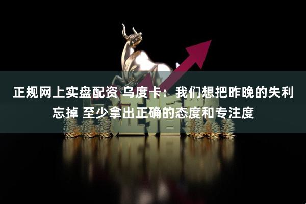 正规网上实盘配资 乌度卡：我们想把昨晚的失利忘掉 至少拿出正确的态度和专注度