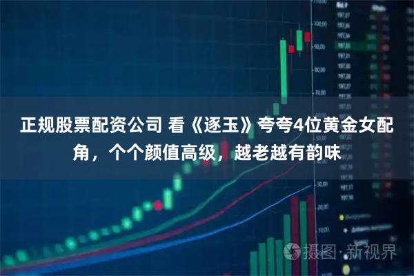 正规股票配资公司 看《逐玉》夸夸4位黄金女配角，个个颜值高级，越老越有韵味