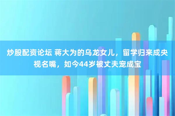 炒股配资论坛 蒋大为的乌龙女儿，留学归来成央视名嘴，如今44岁被丈夫宠成宝
