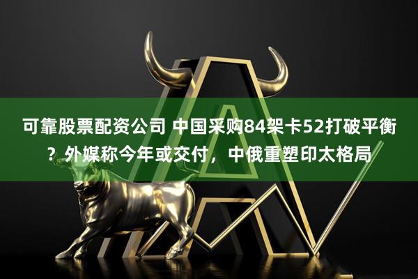 可靠股票配资公司 中国采购84架卡52打破平衡？外媒称今年或交付，中俄重塑印太格局