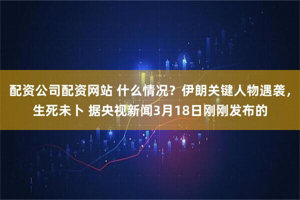 配资公司配资网站 什么情况？伊朗关键人物遇袭，生死未卜 据央视新闻3月18日刚刚发布的