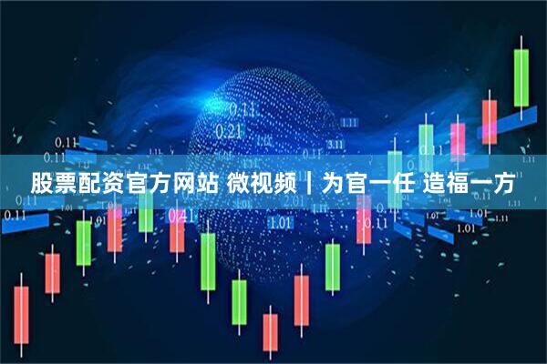 股票配资官方网站 微视频｜为官一任 造福一方