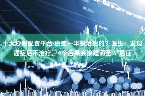 十大炒股配资平台 癌症一半是治死的?医生:发现癌症后不治疗,4个后果会接踵而至