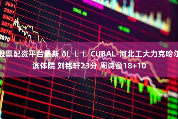 股票配资平台最新 🏀CUBAL-河北工大力克哈尔滨体院 刘铭轩23分 周诗童18+10