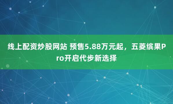 线上配资炒股网站 预售5.88万元起，五菱缤果Pro开启代步新选择