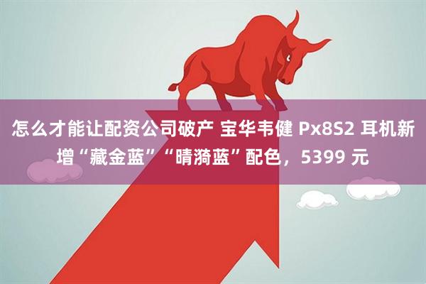 怎么才能让配资公司破产 宝华韦健 Px8S2 耳机新增“藏金蓝”“晴漪蓝”配色，5399 元