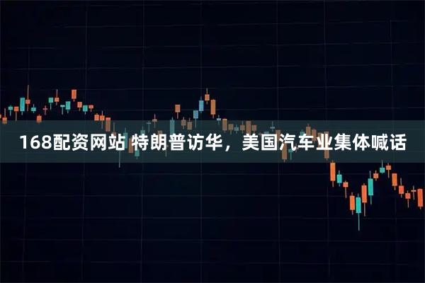 168配资网站 特朗普访华，美国汽车业集体喊话