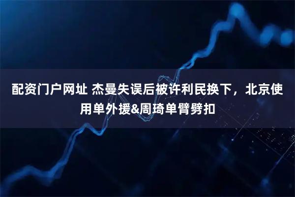 配资门户网址 杰曼失误后被许利民换下，北京使用单外援&周琦单臂劈扣