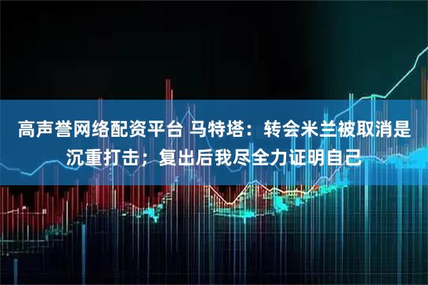 高声誉网络配资平台 马特塔：转会米兰被取消是沉重打击；复出后我尽全力证明自己