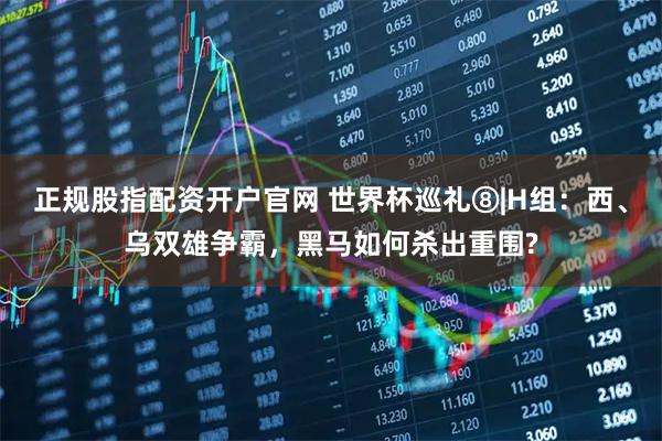 正规股指配资开户官网 世界杯巡礼⑧|H组：西、乌双雄争霸，黑马如何杀出重围?