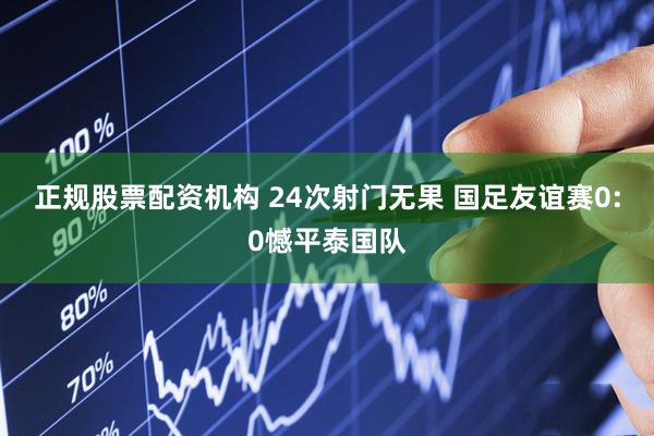 正规股票配资机构 24次射门无果 国足友谊赛0:0憾平泰国队