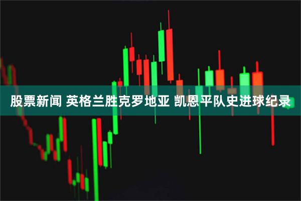 股票新闻 英格兰胜克罗地亚 凯恩平队史进球纪录