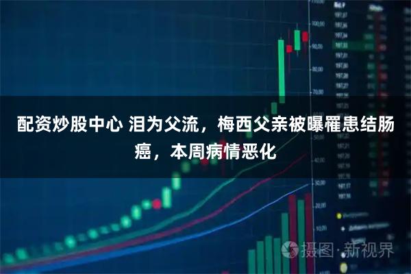 配资炒股中心 泪为父流，梅西父亲被曝罹患结肠癌，本周病情恶化