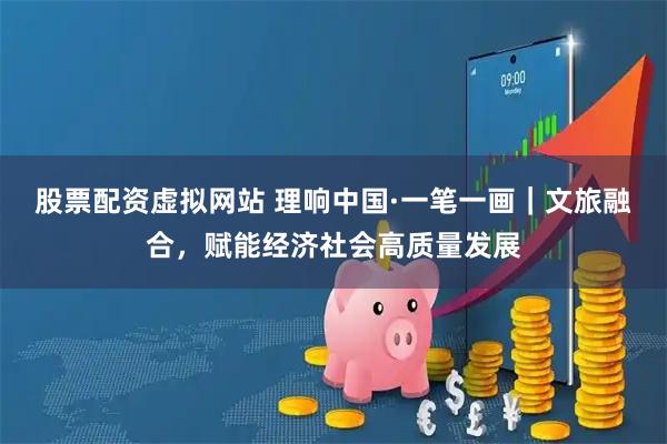 股票配资虚拟网站 理响中国·一笔一画｜文旅融合，赋能经济社会高质量发展
