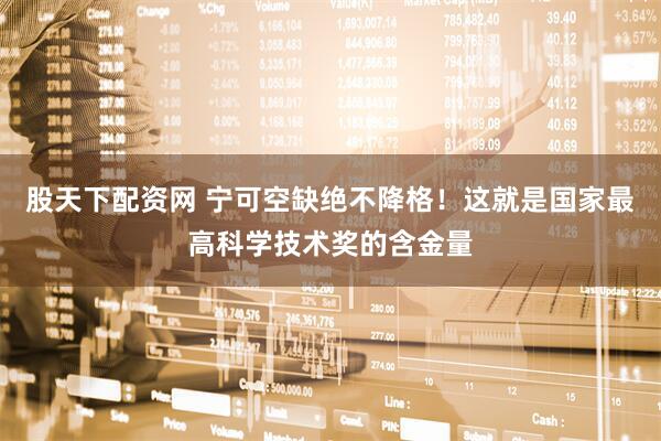 股天下配资网 宁可空缺绝不降格！这就是国家最高科学技术奖的含金量