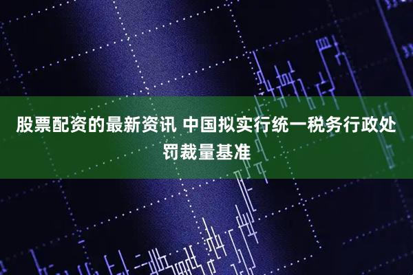股票配资的最新资讯 中国拟实行统一税务行政处罚裁量基准