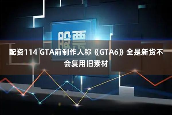 配资114 GTA前制作人称《GTA6》全是新货不会复用旧素材