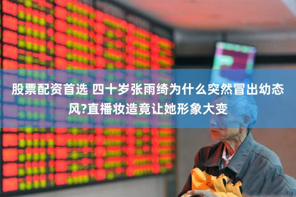 股票配资首选 四十岁张雨绮为什么突然冒出幼态风?直播妆造竟让她形象大变